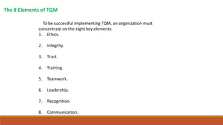 The 8 Elements of TQM
To be successful implementing TQM, an organization must
concentrate on the eight key elements:
1. Ethics.
2. Integrity.
3. Trust.
4. Training.
5. Teamwork.
6. Leadership.
7. Recognition.
8. Communication.
 