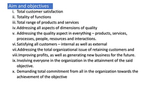 Aim and objectives
i. Total customer satisfaction
ii. Totality of functions
iii.Total range of products and services
iv.Addressing all aspects of dimensions of quality
v. Addressing the quality aspect in everything – products, services,
processes, people, resources and interactions.
vi.Satisfying all customers – internal as well as external
vii.Addressing the total organizational issue of retaining customers and
viii.Improving profits, as well as generating new business for the future.
ix.Involving everyone in the organization in the attainment of the said
objective.
x. Demanding total commitment from all in the organization towards the
achievement of the objective
 