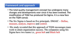 Framework and approach
• The total quality management concept has undergone many
changes and developments ever since it has been evolved. The
modification of TQM has produced Six Sigma. It is a new face
on the TQM canvas
• The Six Sigma is based on five principals. DMAIC – Define,
measure, analyze, improve and control.
• His study revealed that this approach of TQM encourages team
work to attain organization success. The companies using Six
Sigma have two teams i.e., green belt and Black belt
 