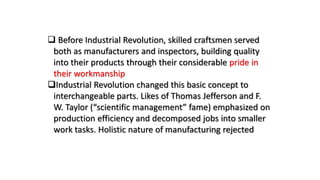  Before Industrial Revolution, skilled craftsmen served
both as manufacturers and inspectors, building quality
into their products through their considerable pride in
their workmanship
Industrial Revolution changed this basic concept to
interchangeable parts. Likes of Thomas Jefferson and F.
W. Taylor (“scientific management” fame) emphasized on
production efficiency and decomposed jobs into smaller
work tasks. Holistic nature of manufacturing rejected
 