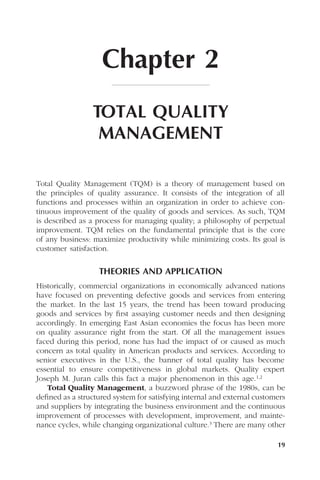 19
Chapter 2
TOTAL QUALITY
MANAGEMENT
Total Quality Management (TQM) is a theory of management based on
the principles of quality assurance. It consists of the integration of all
functions and processes within an organization in order to achieve con-
tinuous improvement of the quality of goods and services. As such, TQM
is described as a process for managing quality; a philosophy of perpetual
improvement. TQM relies on the fundamental principle that is the core
of any business: maximize productivity while minimizing costs. Its goal is
customer satisfaction.
THEORIES AND APPLICATION
Historically, commercial organizations in economically advanced nations
have focused on preventing defective goods and services from entering
the market. In the last 15 years, the trend has been toward producing
goods and services by ﬁrst assaying customer needs and then designing
accordingly. In emerging East Asian economies the focus has been more
on quality assurance right from the start. Of all the management issues
faced during this period, none has had the impact of or caused as much
concern as total quality in American products and services. According to
senior executives in the U.S., the banner of total quality has become
essential to ensure competitiveness in global markets. Quality expert
Joseph M. Juran calls this fact a major phenomenon in this age.1,2
Total Quality Management, a buzzword phrase of the 1980s, can be
deﬁned as a structured system for satisfying internal and external customers
and suppliers by integrating the business environment and the continuous
improvement of processes with development, improvement, and mainte-
nance cycles, while changing organizational culture.3 There are many other
 