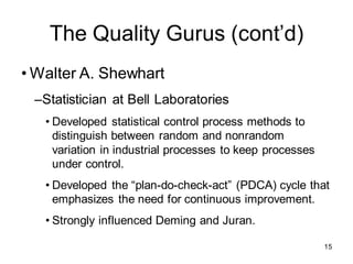 The Quality Gurus (cont’d)
• Walter A. Shewhart
–Statistician at Bell Laboratories
• Developed statistical control process methods to
distinguish between random and nonrandom
variation in industrial processes to keep processes
under control.
• Developed the “plan-do-check-act” (PDCA) cycle that
emphasizes the need for continuous improvement.
• Strongly influenced Deming and Juran.
15
 