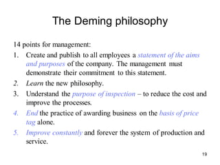 19
The Deming philosophy
14 points for management:
1. Create and publish to all employees a statement of the aims
and purposes of the company. The management must
demonstrate their commitment to this statement.
2. Learn the new philosophy.
3. Understand the purpose of inspection – to reduce the cost and
improve the processes.
4. End the practice of awarding business on the basis of price
tag alone.
5. Improve constantly and forever the system of production and
service.
 