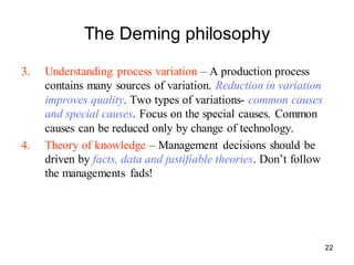 22
The Deming philosophy
3. Understanding process variation – A production process
contains many sources of variation. Reduction in variation
improves quality. Two types of variations- common causes
and special causes. Focus on the special causes. Common
causes can be reduced only by change of technology.
4. Theory of knowledge – Management decisions should be
driven by facts, data and justifiable theories. Don’t follow
the managements fads!
 