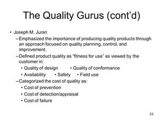 The Quality Gurus (cont’d)
• Joseph M. Juran
–Emphasized the importance of producing quality products through
an approach focused on quality planning, control, and
improvement.
–Defined product quality as “fitness for use” as viewed by the
customer in:
• Quality of design • Quality of conformance
• Availability • Safety • Field use
–Categorized the cost of quality as:
• Cost of prevention
• Cost of detection/appraisal
• Cost of failure
23
 