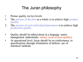 24
The Juran philosophy
• Pursue quality on two levels:
1. The mission of the firm as a whole is to achieve high product
quality.
2. The mission of each individual department is to achieve high
production quality.
• Quality should be talked about in a language senior
management understands: money (cost of poor quality).
• At operational level, focus should be on conformance to
specifications through elimination of defects- use of
statistical methods.
 