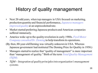 28
History of quality management
• Next 20 odd years, when top managers in USA focused on marketing,
productionquantityand financial performance, Japanesemanagers
improved quality at an unprecedented rate.
• Market started preferring Japanese productsand American companies
suffered immensely.
• America woke up to the qualityrevolution in early 1980s. Ford Motor
CompanyconsultedDr. Deming to help transform its operations.
(By then, 80-year-oldDeming was virtually unknown in USA. Whereas
Japanese government had instituted The Deming Prize for Quality in 1950.)
• Managers started to realize that “quality of management” is more important
than “management of quality.”Birth of the term Total QualityManagement
(TQM).
• TQM – Integration of qualityprinciplesintoorganization’smanagement
systems.
 