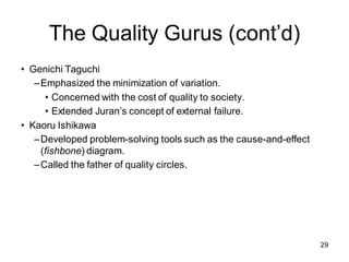 The Quality Gurus (cont’d)
• Genichi Taguchi
–Emphasized the minimization of variation.
• Concerned with the cost of quality to society.
• Extended Juran’s concept of external failure.
• Kaoru Ishikawa
–Developed problem-solving tools such as the cause-and-effect
(fishbone) diagram.
–Called the father of quality circles.
29
 