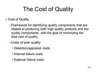The Cost of Quality
• Cost of Quality
–Framework for identifying quality components that are
related to producing both high quality products and low
quality components, with the goal of minimizing the
total cost of quality.
–Costs of poor quality:
• Detection/appraisal costs
• Internal failure costs
• External failure costs
32
 
