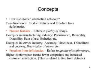 4
Concepts
• How is customer satisfaction achieved?
Two dimensions: Product features and Freedom from
deficiencies.
• Product features – Refers to quality of design.
Examples in manufacturing industry: Performance, Reliability,
Durability, Ease of use, Esthetics etc.
Examples in service industry: Accuracy, Timeliness, Friendliness
and courtesy, Knowledge of server etc.
• Freedom from deficiencies – Refers to quality of conformance.
Higher conformance means fewer complaints and increased
customer satisfaction. (This is related to free from defects.)
 