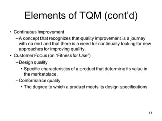 Elements of TQM (cont’d)
• Continuous Improvement
–A concept that recognizes that quality improvement is a journey
with no end and that there is a need for continually looking for new
approaches for improving quality.
• Customer Focus (on “Fitness for Use”)
–Design quality
• Specific characteristics of a product that determine its value in
the marketplace.
–Conformance quality
• The degree to which a product meets its design specifications.
41
 
