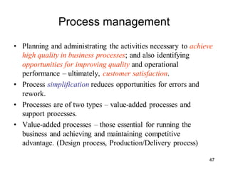 47
Process management
• Planning and administrating the activities necessary to achieve
high quality in business processes; and also identifying
opportunities for improving quality and operational
performance – ultimately, customer satisfaction.
• Process simplification reduces opportunities for errors and
rework.
• Processes are of two types – value-added processes and
support processes.
• Value-added processes – those essential for running the
business and achieving and maintaining competitive
advantage. (Design process, Production/Delivery process)
 