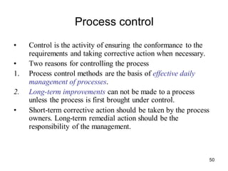 50
Process control
• Control is the activity of ensuring the conformance to the
requirements and taking corrective action when necessary.
• Two reasons for controlling the process
1. Process control methods are the basis of effective daily
management of processes.
2. Long-term improvements can not be made to a process
unless the process is first brought under control.
• Short-term corrective action should be taken by the process
owners. Long-term remedial action should be the
responsibility of the management.
 