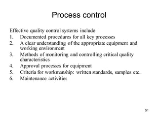 51
Process control
Effective quality control systems include
1. Documented procedures for all key processes
2. A clear understanding of the appropriate equipment and
working environment
3. Methods of monitoring and controlling critical quality
characteristics
4. Approval processes for equipment
5. Criteria for workmanship: written standards, samples etc.
6. Maintenance activities
 