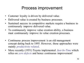 52
Process improvement
• Customer loyalty is driven by delivered value.
• Delivered value is created by business processes.
• Sustained success in competitive markets require a business to
continuously improve delivered value.
• To continuously improve value creation ability, a business
must continuously improve its value creation processes.
• Continuous process improvement is an old management
concept dating back to 1895. However, those approaches were
mainly productivity related.
• More recently (1951) Toyota implemented Just-In-Time which
relies on zero defects and hence continuous improvement!
 
