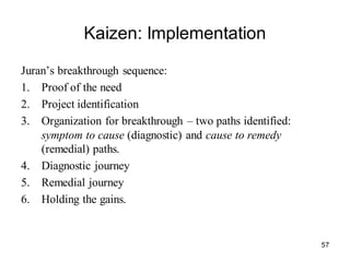 57
Kaizen: Implementation
Juran’s breakthrough sequence:
1. Proof of the need
2. Project identification
3. Organization for breakthrough – two paths identified:
symptom to cause (diagnostic) and cause to remedy
(remedial) paths.
4. Diagnostic journey
5. Remedial journey
6. Holding the gains.
 