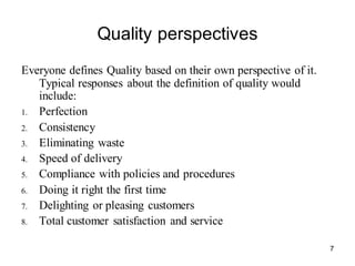 7
Quality perspectives
Everyone defines Quality based on their own perspective of it.
Typical responses about the definition of quality would
include:
1. Perfection
2. Consistency
3. Eliminating waste
4. Speed of delivery
5. Compliance with policies and procedures
6. Doing it right the first time
7. Delighting or pleasing customers
8. Total customer satisfaction and service
 