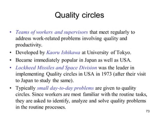 73
Quality circles
• Teams of workers and supervisors that meet regularly to
address work-related problems involving quality and
productivity.
• Developed by Kaoru Ishikawa at University of Tokyo.
• Became immediately popular in Japan as well as USA.
• Lockheed Missiles and Space Division was the leader in
implementing Quality circles in USA in 1973 (after their visit
to Japan to study the same).
• Typically small day-to-day problems are given to quality
circles. Since workers are most familiar with the routine tasks,
they are asked to identify, analyze and solve quality problems
in the routine processes.
 
