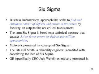 85
Six Sigma
• Business improvement approach that seeks to find and
eliminate causes of defects and errors in processes by
focusing on outputs that are critical to customers.
• The term Six Sigma is based on a statistical measure that
equates 3.4 or fewer errors or defects per million
opportunities.
• Motorola pioneered the concept of Six Sigma.
• The late Bill Smith, a reliability engineer is credited with
conceiving the idea of Six Sigma.
• GE (specifically CEO Jack Welch) extensively promoted it.
 