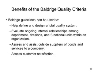 Benefits of the Baldrige Quality Criteria
• Baldrige guidelines can be used to:
–Help define and design a total quality system.
–Evaluate ongoing internal relationships among
department, divisions, and functional units within an
organization.
–Assess and assist outside suppliers of goods and
services to a company.
–Assess customer satisfaction.
93
 