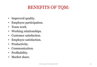 BENEFITS OF TQM:
• Improved quality.
• Employee participation.
• Team work.
• Working relationships.
• Customer satisfaction.
• Employee satisfaction.
• Productivity.
• Communication.
• Profitability.
• Market share.
18
TOTAL QUALITY MANAGEMENT
 