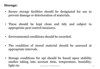 Storage:
• Secure storage facilities should be designated for use to
prevent damage or deterioration of materials.
• These should be kept clean and tidy and subject to
appropriate pest control measures.
• Environmental conditions should be recorded.
• The condition of stored material should be assessed at
appropriate intervals.
• Storage conditions for api should be based upon stability
studies taking into account time, temperature, humidity,
light etc 21
TOTAL QUALITY MANAGEMENT
 