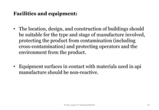 Facilities and equipment:
• The location, design, and construction of buildings should
be suitable for the type and stage of manufacture involved,
protecting the product from contamination (including
cross-contamination) and protecting operators and the
environment from the product.
• Equipment surfaces in contact with materials used in api
manufacture should be non-reactive.
23
TOTAL QUALITY MANAGEMENT
 