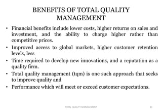 BENEFITS OF TOTAL QUALITY
MANAGEMENT
• Financial benefits include lower costs, higher returns on sales and
investment, and the ability to charge higher rather than
competitive prices.
• Improved access to global markets, higher customer retention
levels, less
• Time required to develop new innovations, and a reputation as a
quality firm.
• Total quality management (tqm) is one such approach that seeks
to improve quality and
• Performance which will meet or exceed customer expectations.
31
TOTAL QUALITY MANAGEMENT
 