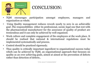 CONCLUSION:
• TQM encourages participation amongst employees, managers and
organization as whole.
• Using Quality management reduces rework nearly to zero in an achievable
goal .The responsibilities either its professional, social, legal one that rest with
the pharmaceutical manufacturer for the assurance of quality of product are
tremendous and it can only be achieved by well organised.
• Work culture and complete engagement of the employees at the work place. It
should be realised that national & international regulations must be
implemented systematically and process.
• Control should be practiced rigorously.
• Thus quality is critically important ingredient to organisational success today
which can be achieved by TQM, an organisational approach that focusses on
quality as an over achieving goals, aimed at aimed at the prevention of defects
rather than detection of defects..
32
TOTAL QUALITY MANAGEMENT
 