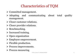 Characteristics of TQM
 Committed management.
 Adopting and communicating about total quality
management.
 Closer customer relations.
 Closer provider relations.
 Benchmarking.
 Increased training.
 Open organization
 Employee empowerment.
 Flexible production.
 Process improvements.
 Process measuring
6
TOTAL QUALITY MANAGEMENT
 