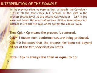 In the previous slide we observe that, although the Cp value =
1.33 in all the four cases, but because of the shift in the
process setting level we are getting Cpk values as 0.67 in 2nd
case and hence the non conformities. Similar observations are
noticed in 3rd and 4th case where we get the Cpk as -0.33.
Calculation of Cpk index
Thus Cpk = Cp means the process is centered.
Cpk < 1 means non- conformances are being produced.
Cpk < 0 indicates that the process has been set beyond
either of the two specification limits.
Note : Cpk is always less than or equal to Cp.
INTERPERATION OF THE EXAMPLE
INTERPERATION OF THE EXAMPLE
 