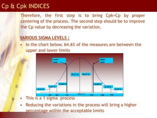 Therefore, the first step is to bring Cpk=Cp by proper
centering of the process. The second step should be to improve
the Cp value by decreasing the variation.
VARIOUS SIGMA LEVELS :
• In the chart below, 64.6% of the measures are between the
upper and lower limits
• This is a 1 sigma process
• Reducing the variations in the process will bring a higher
percentage within the acceptable limits
Mean (μ)
+1σ
-1σ
-2σ +2σ
-3σ +3σ
34.13 %
34.13 %
13.06 %
2.14 %
13.06 %
2.14 %
0.13 % 0.13 %
Lower
Limit
Upper
Limit
Cp & Cpk INDICES
 