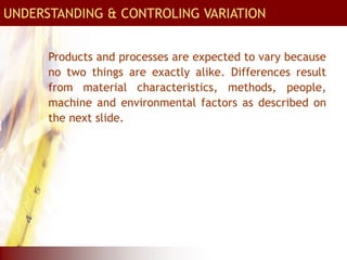 UNDERSTANDING & CONTROLING VARIATION
Products and processes are expected to vary because
no two things are exactly alike. Differences result
from material characteristics, methods, people,
machine and environmental factors as described on
the next slide.
 