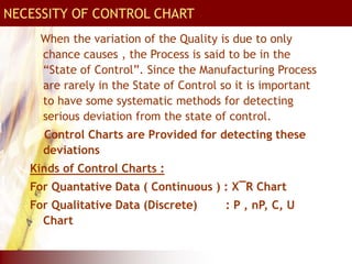 When the variation of the Quality is due to only
chance causes , the Process is said to be in the
“State of Control”. Since the Manufacturing Process
are rarely in the State of Control so it is important
to have some systematic methods for detecting
serious deviation from the state of control.
Control Charts are Provided for detecting these
deviations
Kinds of Control Charts :
For Quantative Data ( Continuous ) : X¯R Chart
For Qualitative Data (Discrete) : P , nP, C, U
Chart
NECESSITY OF CONTROL CHART
 
