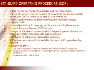 STANDARD OPERATING PROCEDURE (SOP)
• SOP is the contract between operator and the management.
• SOP must focus on how to do and not on what to do. It must contain
instruction 20 % on what to do and 80 % on how to do.
• Product quality should be built in through SOP and not through
operator’s skill.
• It should be written in language easily understood by the operator.
• It covers Plan and Do part of PDCA cycle.
• Changes in SOP should be done with active participation of operators
before perfection only comes through practicing.
• SOP should be religiously followed by operators.
• SOP is necessary to avoid the variation between shift, operator, day,
machine.
• Contents of SOP :
– Checking of equipment/ machine, material, etc. before starting of operations.
– It may cover some control points of control plan related to process and to be controlled
by operator.
– It may cover safety instructions.
 
