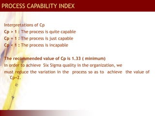 PROCESS CAPABILITY INDEX
Interpretations of Cp
Cp > 1 : The process is quite capable
Cp = 1 : The process is just capable
Cp < 1 : The process is incapable
The recommended value of Cp is 1.33 ( minimum)
In order to achieve Six Sigma quality in the organization, we
must reduce the variation in the process so as to achieve the value of
Cp=2.
 