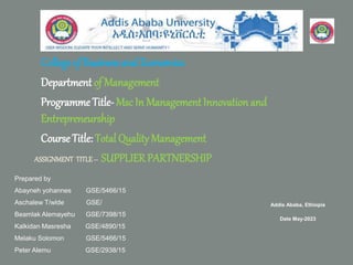 College of Businessand Economics
Department of Management
Programme Title- Msc In ManagementInnovationand
Entrepreneurship
CourseTitle: Total Quality Management
Prepared by
Abayneh yohannes GSE/5466/15
Aschalew T/wlde GSE/
Beamlak Alemayehu GSE/7398/15
Kalkidan Masresha GSE/4890/15
Melaku Solomon GSE/5466/15
Peter Alemu GSE/2938/15
Addis Ababa, Ethiopia
Date May-2023
ASSIGNMENT TITLE– SUPPLIER PARTNERSHIP
 
