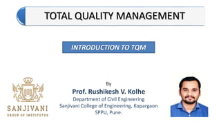 TOTAL QUALITY MANAGEMENT
By
Prof. Rushikesh V. Kolhe
Department of Civil Engineering
Sanjivani College of Engineering, Kopargaon
SPPU, Pune.
INTRODUCTION TO TQM
 