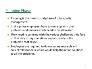 Planning Phase
13
 Planning is the most crucial phase of total quality
management.
 In this phase employees have to come up with their
problems and queries which need to be addressed.
 They need to come up with the various challenges they face
in their day to day operations and also analyze the
problem’s root cause.
 Employees are required to do necessary research and
collect relevant data which would help them find solutions
to all the problems.
 