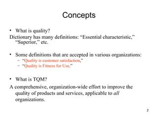 2
Concepts
• What is quality?
Dictionary has many definitions: “Essential characteristic,”
“Superior,” etc.
• Some definitions that are accepted in various organizations:
– “Quality is customer satisfaction,”
– “Quality is Fitness for Use.”
• What is TQM?
A comprehensive, organization-wide effort to improve the
quality of products and services, applicable to all
organizations.
 