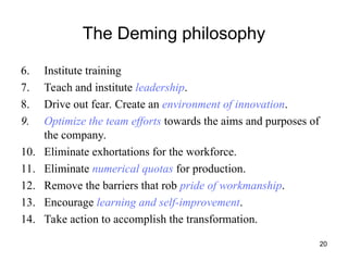 20
The Deming philosophy
6. Institute training
7. Teach and institute leadership.
8. Drive out fear. Create an environment of innovation.
9. Optimize the team efforts towards the aims and purposes of
the company.
10. Eliminate exhortations for the workforce.
11. Eliminate numerical quotas for production.
12. Remove the barriers that rob pride of workmanship.
13. Encourage learning and self-improvement.
14. Take action to accomplish the transformation.
 