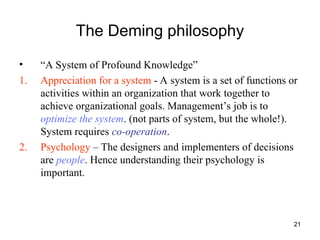 21
The Deming philosophy
• “A System of Profound Knowledge”
1. Appreciation for a system - A system is a set of functions or
activities within an organization that work together to
achieve organizational goals. Management’s job is to
optimize the system. (not parts of system, but the whole!).
System requires co-operation.
2. Psychology – The designers and implementers of decisions
are people. Hence understanding their psychology is
important.
 