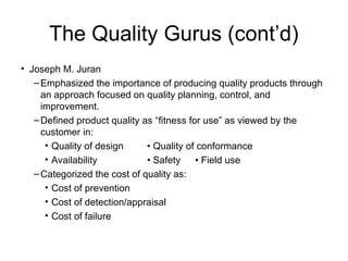 The Quality Gurus (cont’d)
• Joseph M. Juran
–Emphasized the importance of producing quality products through
an approach focused on quality planning, control, and
improvement.
–Defined product quality as “fitness for use” as viewed by the
customer in:
• Quality of design • Quality of conformance
• Availability • Safety • Field use
–Categorized the cost of quality as:
• Cost of prevention
• Cost of detection/appraisal
• Cost of failure
 