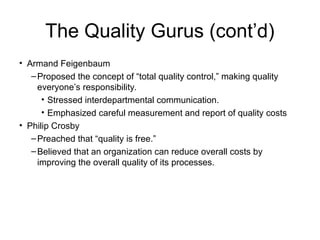 The Quality Gurus (cont’d)
• Armand Feigenbaum
–Proposed the concept of “total quality control,” making quality
everyone’s responsibility.
• Stressed interdepartmental communication.
• Emphasized careful measurement and report of quality costs
• Philip Crosby
–Preached that “quality is free.”
–Believed that an organization can reduce overall costs by
improving the overall quality of its processes.
 