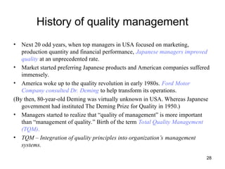 28
History of quality management
• Next 20 odd years, when top managers in USA focused on marketing,
production quantity and financial performance, Japanese managers improved
quality at an unprecedented rate.
• Market started preferring Japanese products and American companies suffered
immensely.
• America woke up to the quality revolution in early 1980s. Ford Motor
Company consulted Dr. Deming to help transform its operations.
(By then, 80-year-old Deming was virtually unknown in USA. Whereas Japanese
government had instituted The Deming Prize for Quality in 1950.)
• Managers started to realize that “quality of management” is more important
than “management of quality.” Birth of the term Total Quality Management
(TQM).
• TQM – Integration of quality principles into organization’s management
systems.
 