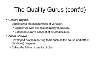 The Quality Gurus (cont’d)
• Genichi Taguchi
–Emphasized the minimization of variation.
• Concerned with the cost of quality to society.
• Extended Juran’s concept of external failure.
• Kaoru Ishikawa
–Developed problem-solving tools such as the cause-and-effect
(fishbone) diagram.
–Called the father of quality circles.
 
