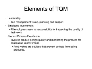 Elements of TQM
• Leadership
–Top management vision, planning and support
• Employee involvement
–All employees assume responsibility for inspecting the quality of
their work.
• Product/Process Excellence
–Involves product design quality and monitoring the process for
continuous improvement.
• Poka-yokes are devices that prevent defects from being
produced.
 