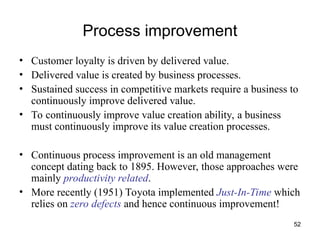 52
Process improvement
• Customer loyalty is driven by delivered value.
• Delivered value is created by business processes.
• Sustained success in competitive markets require a business to
continuously improve delivered value.
• To continuously improve value creation ability, a business
must continuously improve its value creation processes.
• Continuous process improvement is an old management
concept dating back to 1895. However, those approaches were
mainly productivity related.
• More recently (1951) Toyota implemented Just-In-Time which
relies on zero defects and hence continuous improvement!
 