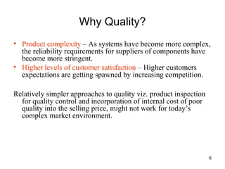 6
Why Quality?
• Product complexity – As systems have become more complex,
the reliability requirements for suppliers of components have
become more stringent.
• Higher levels of customer satisfaction – Higher customers
expectations are getting spawned by increasing competition.
Relatively simpler approaches to quality viz. product inspection
for quality control and incorporation of internal cost of poor
quality into the selling price, might not work for today’s
complex market environment.
 