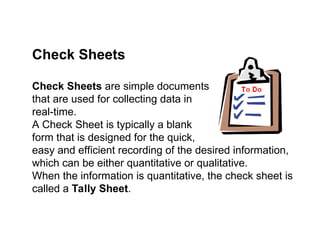 Check Sheets are simple documents
that are used for collecting data in
real-time.
A Check Sheet is typically a blank
form that is designed for the quick,
easy and efficient recording of the desired information,
which can be either quantitative or qualitative.
When the information is quantitative, the check sheet is
called a Tally Sheet.
Check Sheets
 